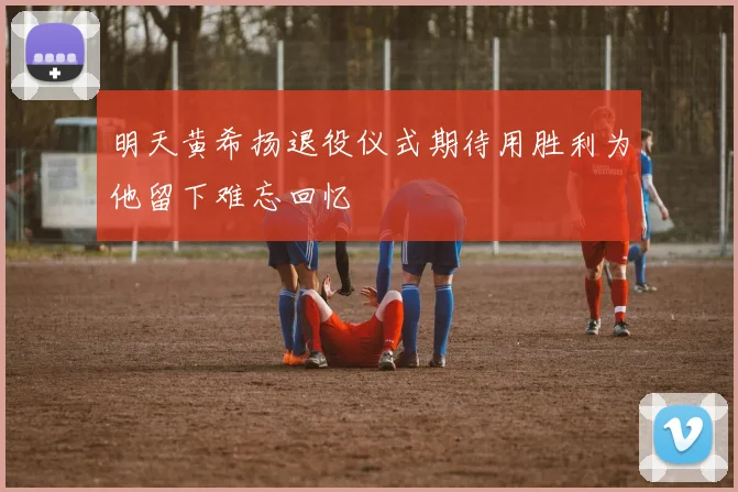明天黄希扬退役仪式期待用胜利为他留下难忘回忆