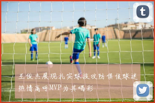 王俊杰展现扎实球技攻防俱佳球迷热情高呼MVP为其喝彩