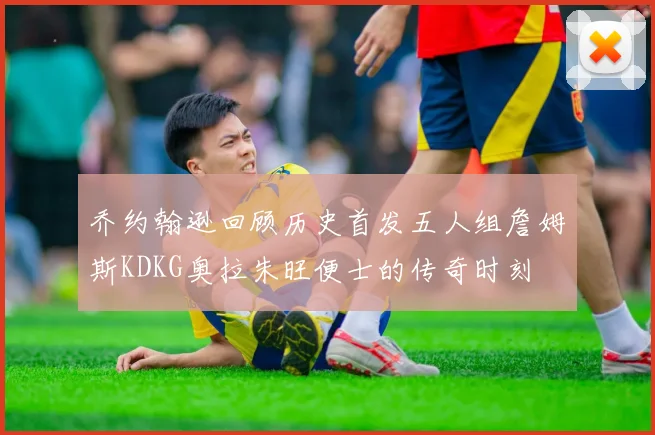 乔约翰逊回顾历史首发五人组詹姆斯KDKG奥拉朱旺便士的传奇时刻