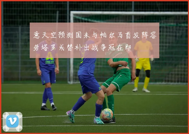 意天空预测国米与帕尔马首发阵容劳塔罗或替补出战争冠在即