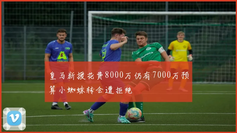 皇马新援花费8000万仍有7000万预算小蜘蛛转会遭拒绝