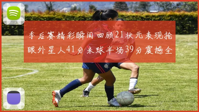 季后赛精彩瞬间回顾21状元表现抢眼外星人41分米球半场39分震撼全场