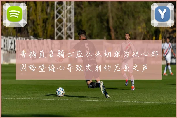 夸梅直言骑士应以米切尔为核心却因哈登偏心导致失利的无奈之声