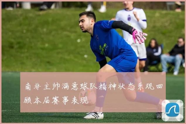 南非主帅满意球队精神状态乐观回顾本届赛事表现