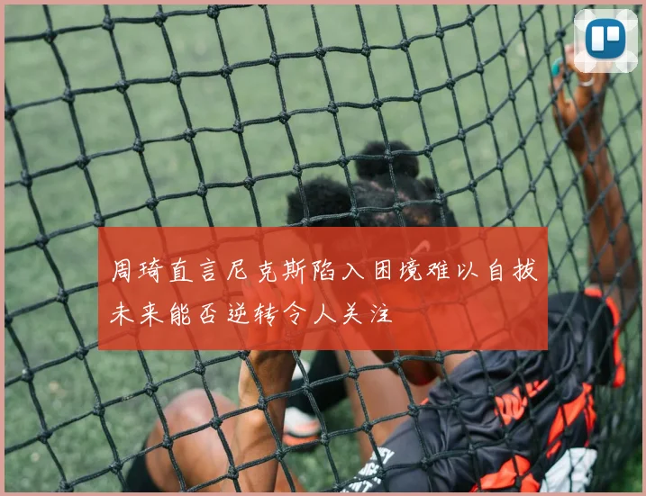 周琦直言尼克斯陷入困境难以自拔未来能否逆转令人关注