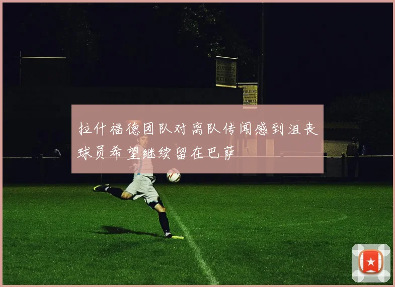拉什福德团队对离队传闻感到沮丧球员希望继续留在巴萨