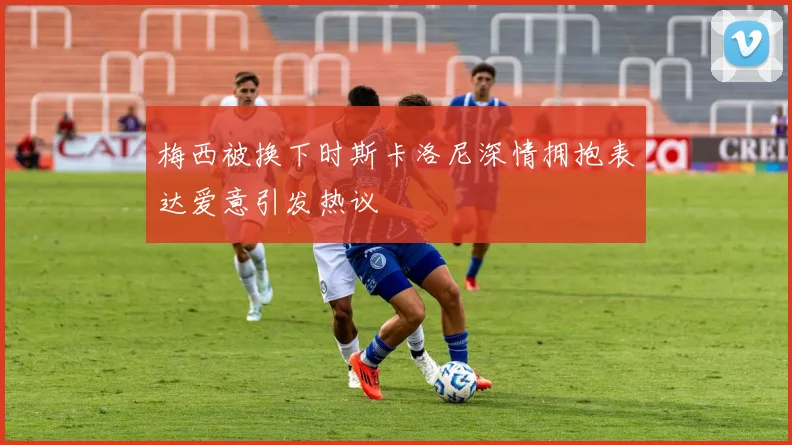 梅西被换下时斯卡洛尼深情拥抱表达爱意引发热议