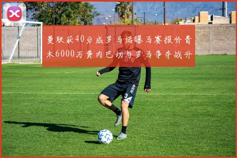 曼联获40分成罗马诺曝马赛报价青木6000万费内巴切与罗马争夺战升级