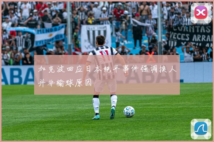 加克波回应日本绝平事件强调换人并非输球原因
