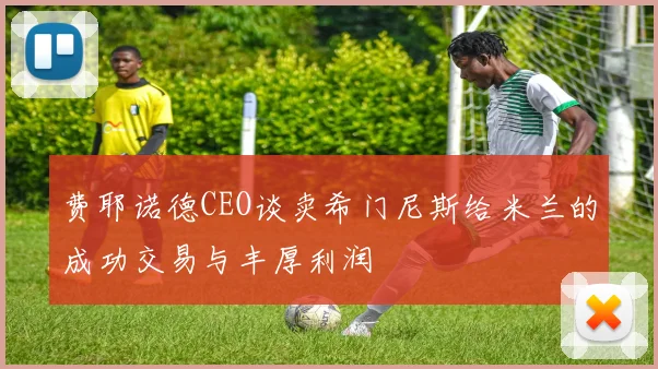 费耶诺德CEO谈卖希门尼斯给米兰的成功交易与丰厚利润