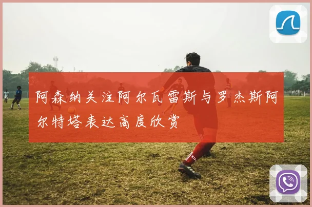 阿森纳关注阿尔瓦雷斯与罗杰斯阿尔特塔表达高度欣赏