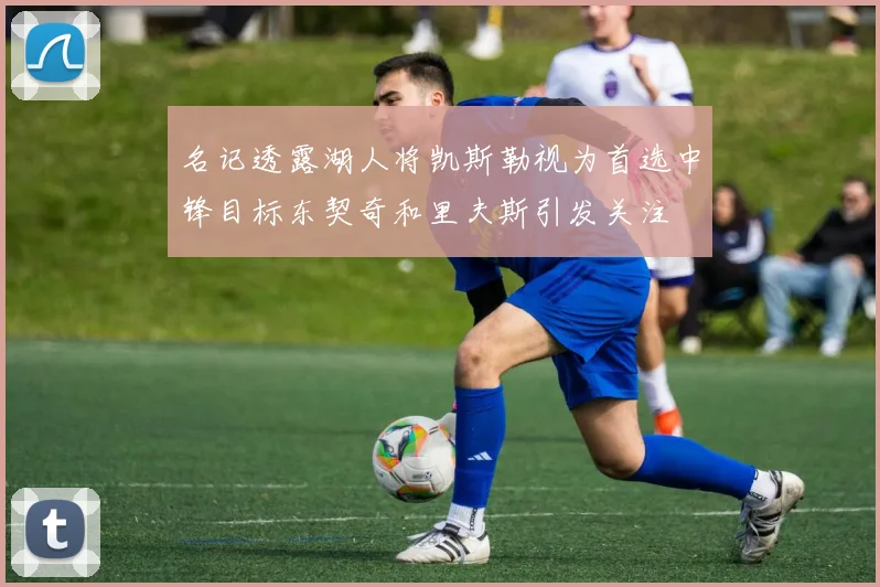 名记透露湖人将凯斯勒视为首选中锋目标东契奇和里夫斯引发关注