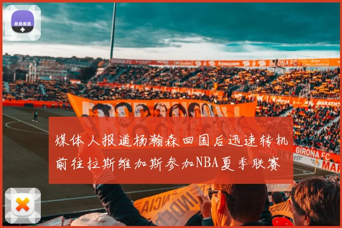 媒体人报道杨瀚森回国后迅速转机前往拉斯维加斯参加NBA夏季联赛