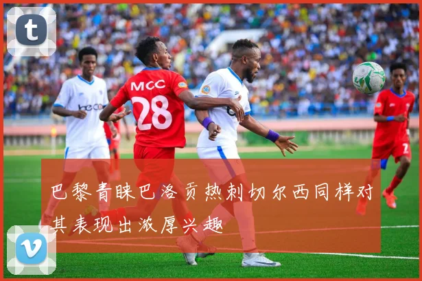巴黎青睐巴洛贡热刺切尔西同样对其表现出浓厚兴趣