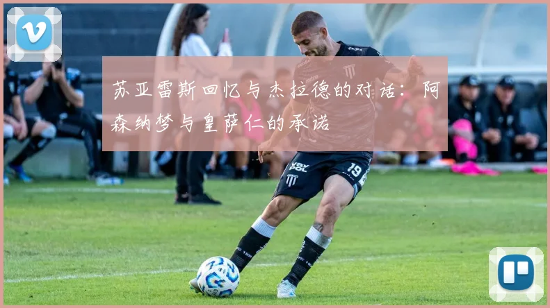 苏亚雷斯回忆与杰拉德的对话：阿森纳梦与皇萨仁的承诺