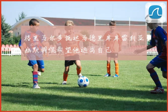 格里马尔多抵达马德里库库雷利亚幽默调侃希望他远离自己
