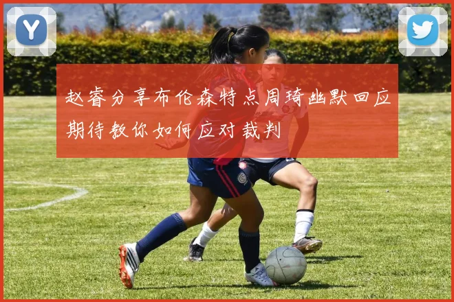 赵睿分享布伦森特点周琦幽默回应期待教你如何应对裁判