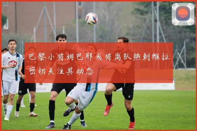 巴黎小将姆巴耶或将离队热刺维拉密切关注其动态