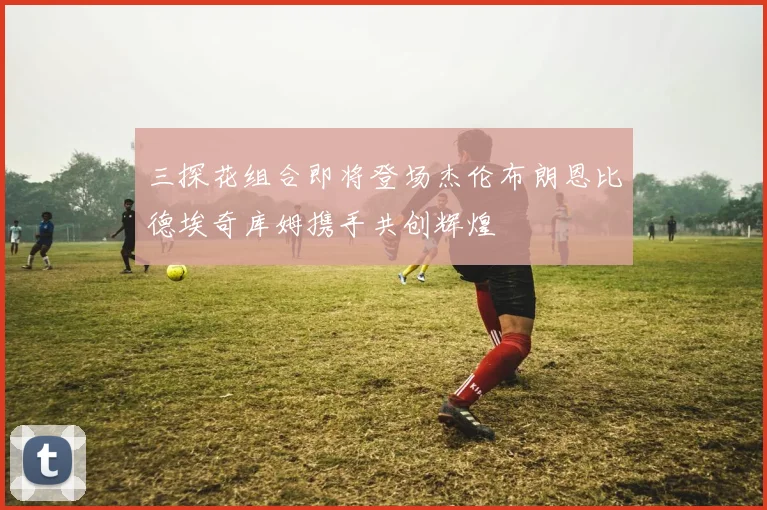 三探花组合即将登场杰伦布朗恩比德埃奇库姆携手共创辉煌