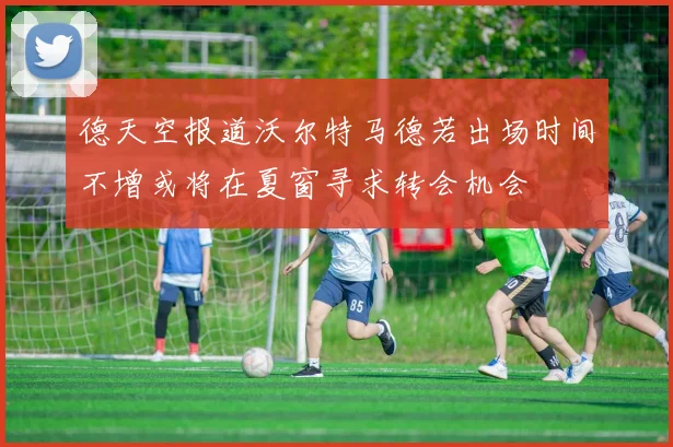 德天空报道沃尔特马德若出场时间不增或将在夏窗寻求转会机会