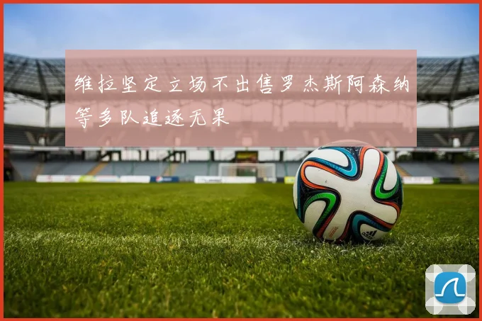 维拉坚定立场不出售罗杰斯阿森纳等多队追逐无果