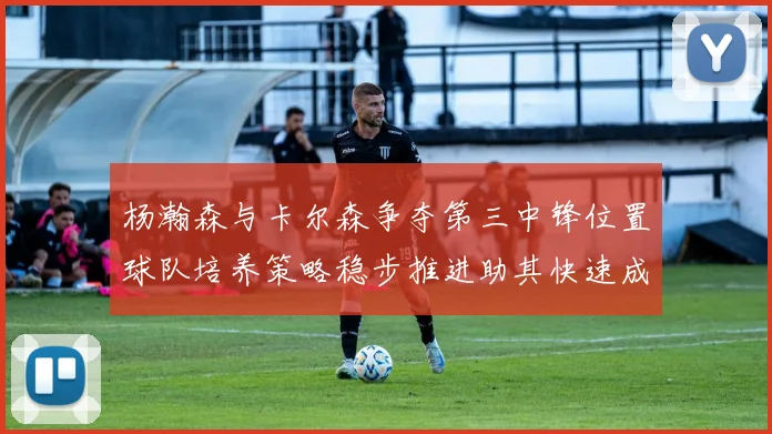 杨瀚森与卡尔森争夺第三中锋位置球队培养策略稳步推进助其快速成长