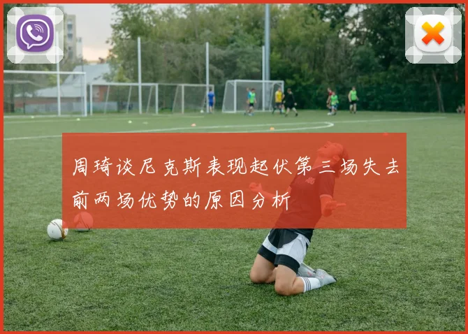 周琦谈尼克斯表现起伏第三场失去前两场优势的原因分析