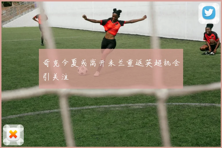 奇克今夏或离开米兰重返英超机会引关注