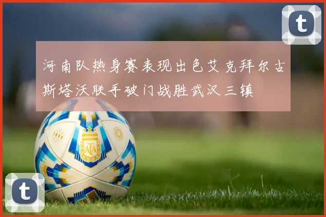 河南队热身赛表现出色艾克拜尔古斯塔沃联手破门战胜武汉三镇