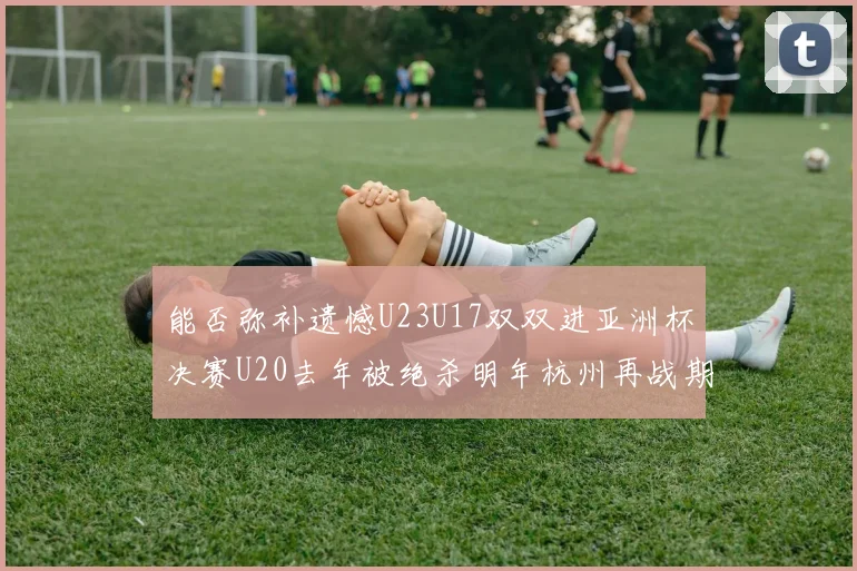 能否弥补遗憾U23U17双双进亚洲杯决赛U20去年被绝杀明年杭州再战期待辉煌
