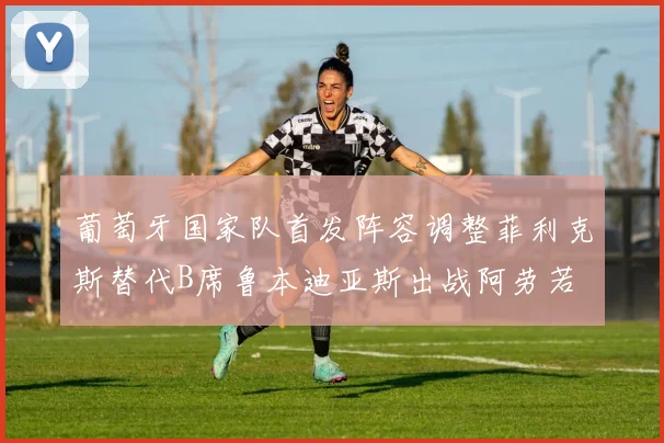 葡萄牙国家队首发阵容调整菲利克斯替代B席鲁本迪亚斯出战阿劳若