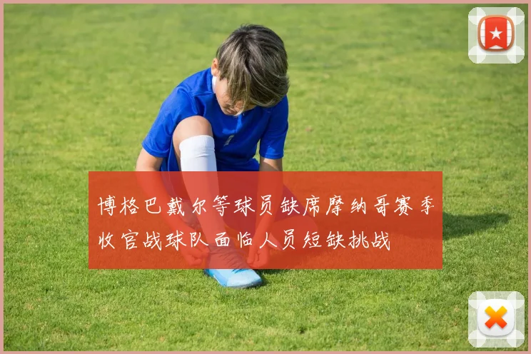 博格巴戴尔等球员缺席摩纳哥赛季收官战球队面临人员短缺挑战