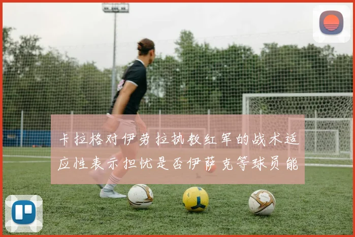 卡拉格对伊劳拉执教红军的战术适应性表示担忧是否伊萨克等球员能融入