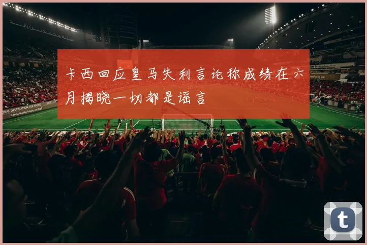 卡西回应皇马失利言论称成绩在六月揭晓一切都是谣言