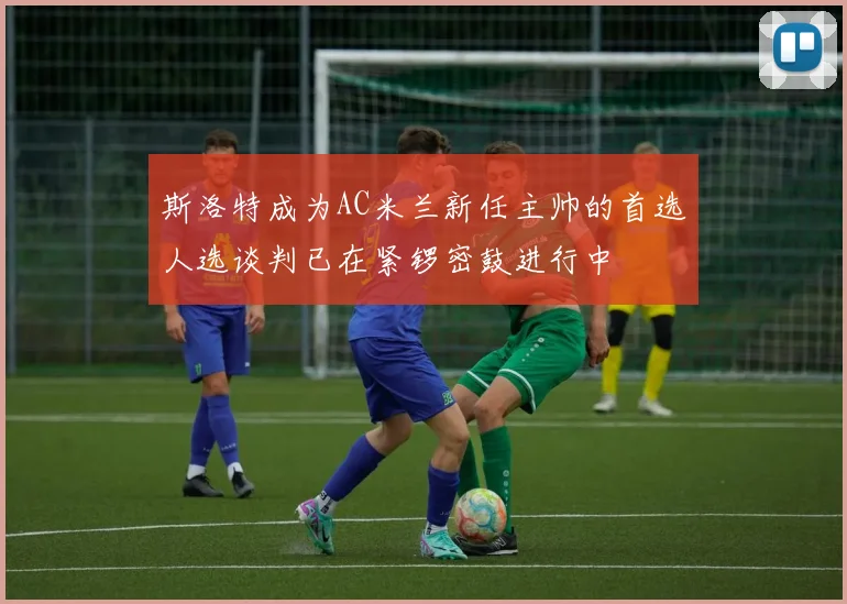 斯洛特成为AC米兰新任主帅的首选人选谈判已在紧锣密鼓进行中