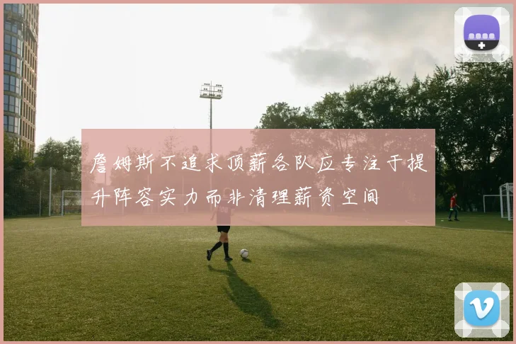 詹姆斯不追求顶薪各队应专注于提升阵容实力而非清理薪资空间