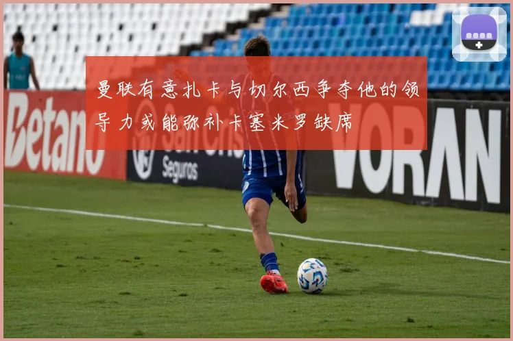曼联有意扎卡与切尔西争夺他的领导力或能弥补卡塞米罗缺席