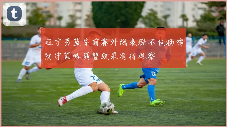 辽宁男篮季前赛外线表现不佳杨鸣防守策略调整效果有待观察