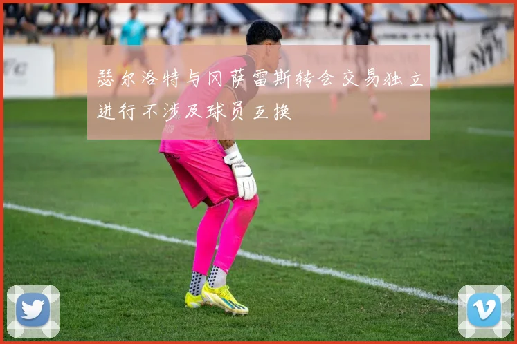 瑟尔洛特与冈萨雷斯转会交易独立进行不涉及球员互换