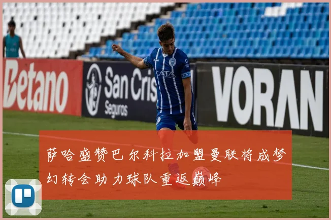 萨哈盛赞巴尔科拉加盟曼联将成梦幻转会助力球队重返巅峰