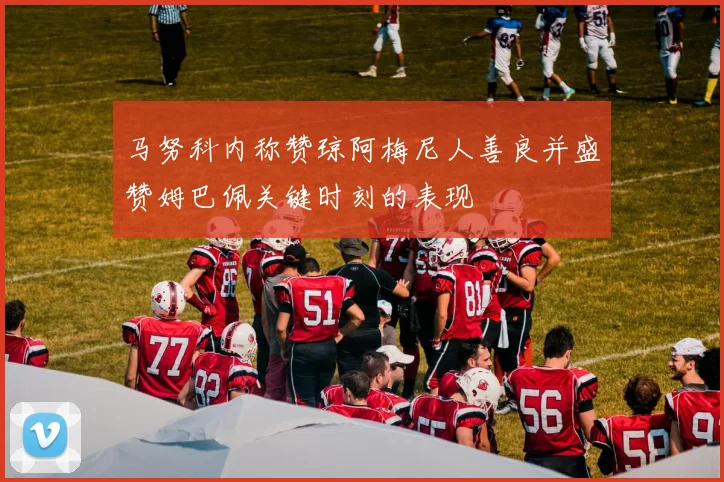 马努科内称赞琼阿梅尼人善良并盛赞姆巴佩关键时刻的表现