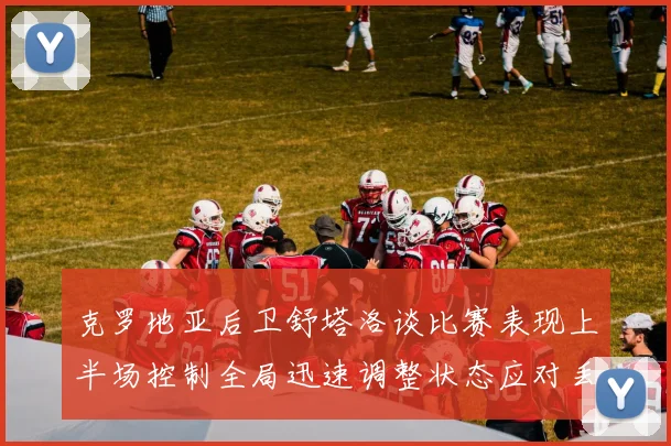 克罗地亚后卫舒塔洛谈比赛表现上半场控制全局迅速调整状态应对丢球